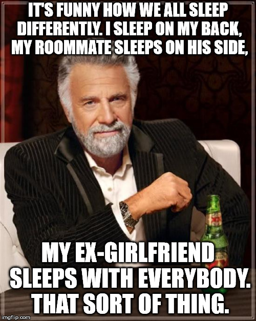 The Most Interesting Man In The World Meme | IT'S FUNNY HOW WE ALL SLEEP DIFFERENTLY. I SLEEP ON MY BACK, MY ROOMMATE SLEEPS ON HIS SIDE, MY EX-GIRLFRIEND SLEEPS WITH EVERYBODY. THAT SORT OF THING. | image tagged in memes,the most interesting man in the world | made w/ Imgflip meme maker