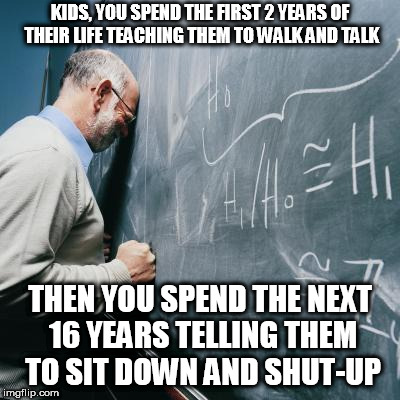 Sad Teacher | KIDS, YOU SPEND THE FIRST 2 YEARS OF THEIR LIFE TEACHING THEM TO WALK AND TALK; THEN YOU SPEND THE NEXT 16 YEARS TELLING THEM TO SIT DOWN AND SHUT-UP | image tagged in sad teacher | made w/ Imgflip meme maker