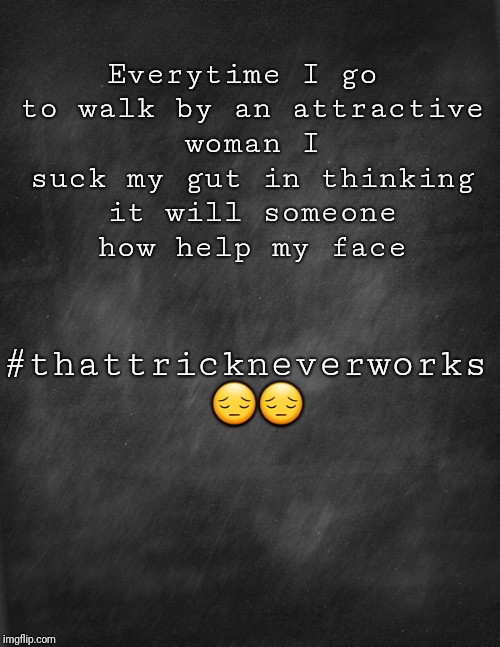 black blank | Everytime I go to walk by an attractive woman I suck my gut in thinking it will someone how help my face; #thattrickneverworks 😔😔 | image tagged in black blank | made w/ Imgflip meme maker