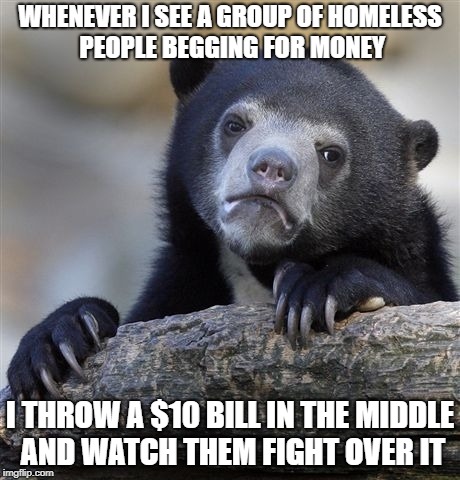 Confession Bear | WHENEVER I SEE A GROUP OF HOMELESS PEOPLE BEGGING FOR MONEY; I THROW A $10 BILL IN THE MIDDLE AND WATCH THEM FIGHT OVER IT | image tagged in memes,confession bear | made w/ Imgflip meme maker