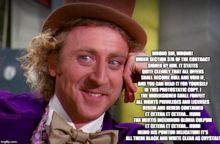 WRONG SIR, WRONG! UNDER SECTION 37B OF THE CONTRACT SIGNED BY HIM. IT STATES QUITE CLEARLY THAT ALL OFFERS SHALL BECOME NULL AND VOID IF, AND YOU CAN READ IT FOR YOURSELF IN THIS PHOTOSTATIC COPY. I THE UNDERSIGNED SHALL FORFEIT ALL RIGHTS PRIVILEGES AND LICENSES HEREIN AND HEREIN CONTAINED ET CETERA ET CETERA... HUHH FAX MENTIS INCENDIUM GLORIA CULPUM ET CETERA ET CETERA... HUHH MEMO BIS PUNITOR DELICATUM! IT'S ALL THERE BLACK AND WHITE CLEAR AS CRYSTAL! | made w/ Imgflip meme maker