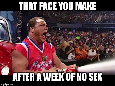 Kurt Angle | THAT FACE YOU MAKE; AFTER A WEEK OF NO SEX | image tagged in kurt angle | made w/ Imgflip meme maker