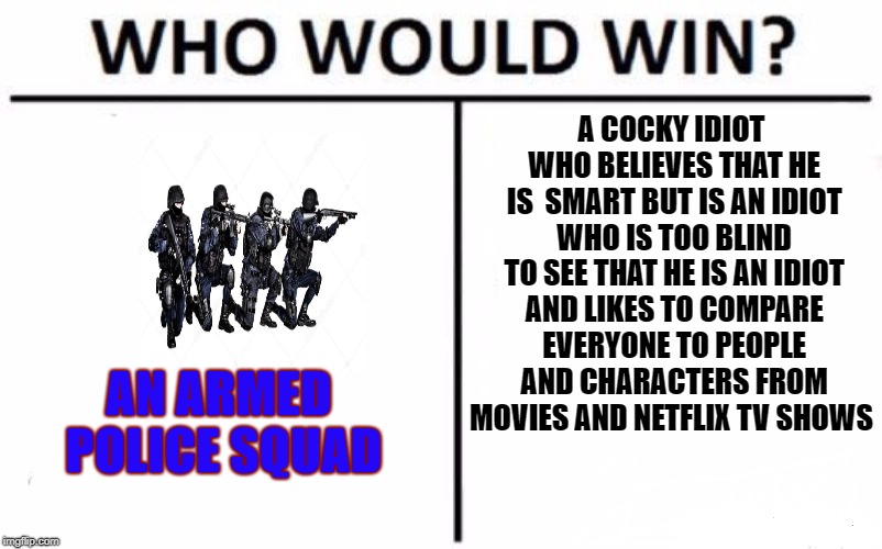 Who Would Win? Meme | A COCKY IDIOT WHO BELIEVES THAT HE IS  SMART BUT IS AN IDIOT WHO IS TOO BLIND TO SEE THAT HE IS AN IDIOT AND LIKES TO COMPARE EVERYONE TO PEOPLE AND CHARACTERS FROM MOVIES AND NETFLIX TV SHOWS; AN ARMED POLICE SQUAD | image tagged in memes,who would win | made w/ Imgflip meme maker