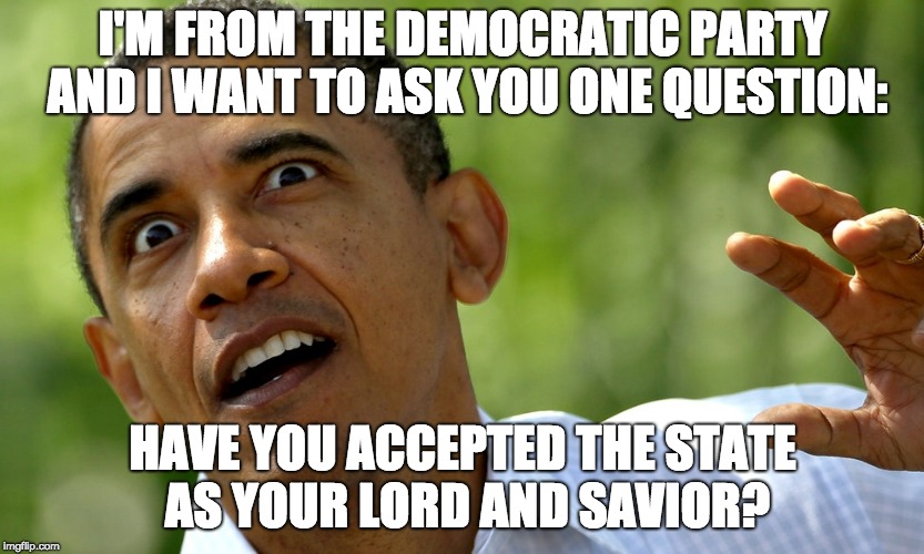 They're all nuts. | I'M FROM THE DEMOCRATIC PARTY AND I WANT TO ASK YOU ONE QUESTION:; HAVE YOU ACCEPTED THE STATE AS YOUR LORD AND SAVIOR? | image tagged in obama crazy eyes | made w/ Imgflip meme maker