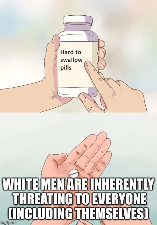 The Real Threat | WHITE MEN ARE INHERENTLY THREATING TO EVERYONE (INCLUDING THEMSELVES) | image tagged in hard to swallow pills | made w/ Imgflip meme maker