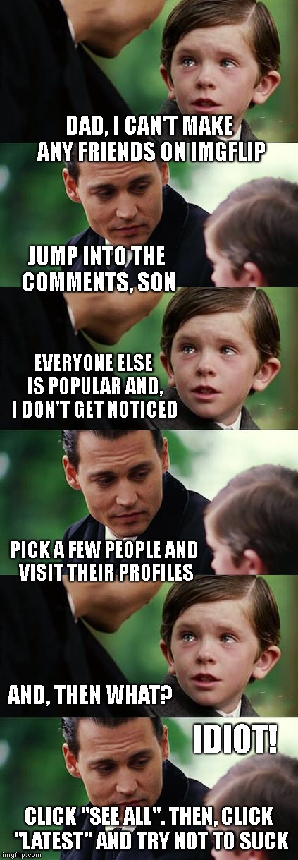 Somehow, I'm Still Failing | DAD, I CAN'T MAKE ANY FRIENDS ON IMGFLIP; JUMP INTO THE COMMENTS, SON; EVERYONE ELSE IS POPULAR AND, I DON'T GET NOTICED; PICK A FEW PEOPLE AND VISIT THEIR PROFILES; AND, THEN WHAT? IDIOT! CLICK "SEE ALL". THEN, CLICK "LATEST" AND TRY NOT TO SUCK | image tagged in finding neverland,imgflip,imgflip users,friends,comments,upvotes | made w/ Imgflip meme maker