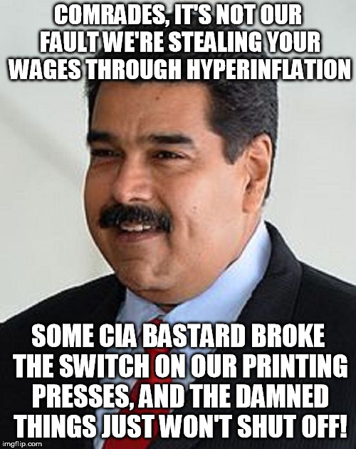 Nicolas Maduro, Venezuelan socialist hyperinflationeer | COMRADES, IT'S NOT OUR FAULT WE'RE STEALING YOUR WAGES THROUGH HYPERINFLATION; SOME CIA BASTARD BROKE THE SWITCH ON OUR PRINTING PRESSES, AND THE DAMNED THINGS JUST WON'T SHUT OFF! | image tagged in inflation,nicolas maduro venezuela | made w/ Imgflip meme maker