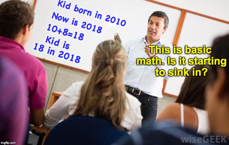 Explaining New Math | Kid born in 2010; Now is 2018; 10+8=18; Kid is 18 in 2018; This is basic math. Is it starting to sink in? | image tagged in math teacher,common core,confused | made w/ Imgflip meme maker