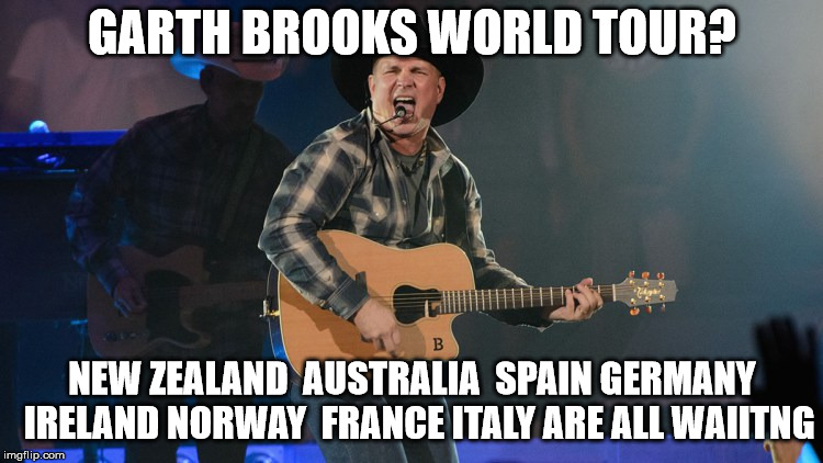 GARTH BROOKS | GARTH BROOKS WORLD TOUR? NEW ZEALAND  AUSTRALIA  SPAIN GERMANY  IRELAND NORWAY  FRANCE ITALY ARE ALL WAIITNG | image tagged in garth brooks | made w/ Imgflip meme maker