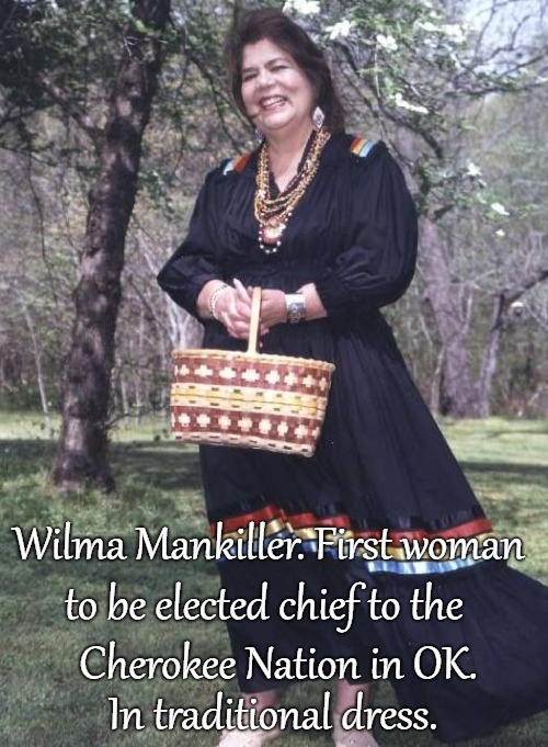 Wilma Mankiller. First 
Woman 





Elected Chief of Cherokee Nation in OK. Wearing traditional dress, handmade basket. | Wilma Mankiller. First woman; to be elected chief to the; Cherokee Nation in OK. In traditional dress. | image tagged in native america,native americans,american indians,tribe,chief,indian chief | made w/ Imgflip meme maker