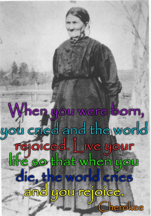 Cherokee Indian Saying | When you were born, you cried and the world; rejoiced. Live your; life so that when you; die, the world cries; and you rejoice. Cherokee | image tagged in american indian,native american,native americans,tribe,chief | made w/ Imgflip meme maker
