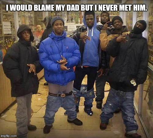 Black Thugs | I WOULD BLAME MY DAD BUT I NEVER MET HIM. | image tagged in black thugs | made w/ Imgflip meme maker