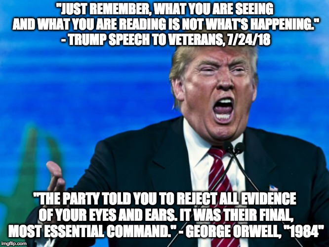Trump Big Brother 1984 | "JUST REMEMBER, WHAT YOU ARE SEEING AND WHAT YOU ARE READING IS NOT WHAT'S HAPPENING." - TRUMP SPEECH TO VETERANS, 7/24/18; "THE PARTY TOLD YOU TO REJECT ALL EVIDENCE OF YOUR EYES AND EARS. IT WAS THEIR FINAL, MOST ESSENTIAL COMMAND."
- GEORGE ORWELL, "1984" | image tagged in trump,liar in chief,orwellian,orwell,traitor,bigbrother | made w/ Imgflip meme maker