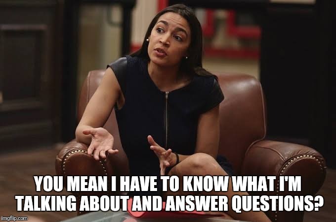 Stupid politicians | YOU MEAN I HAVE TO KNOW WHAT I'M TALKING ABOUT AND ANSWER QUESTIONS? | image tagged in alexandria ocasio-cortez,stupid politicians | made w/ Imgflip meme maker