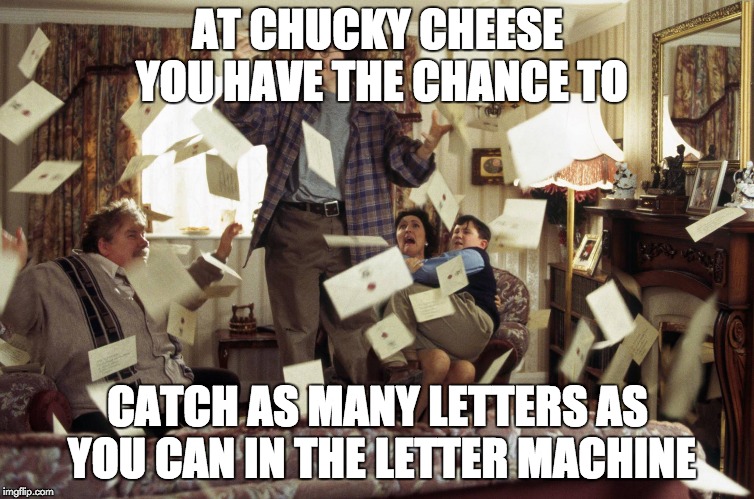 chucky cheese | AT CHUCKY CHEESE YOU HAVE THE CHANCE TO; CATCH AS MANY LETTERS AS YOU CAN IN THE LETTER MACHINE | image tagged in harry potter letters | made w/ Imgflip meme maker