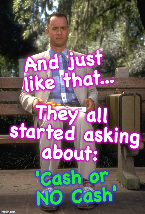 Forrest Gump | And just like that... They all started asking about:; 'Cash or NO Cash' | image tagged in forrest gump | made w/ Imgflip meme maker