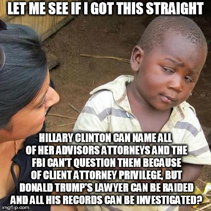 Third World Skeptical Kid | LET ME SEE IF I GOT THIS STRAIGHT; HILLARY CLINTON CAN NAME ALL OF HER ADVISORS ATTORNEYS AND THE FBI CAN'T QUESTION THEM BECAUSE OF CLIENT ATTORNEY PRIVILEGE, BUT DONALD TRUMP'S LAWYER CAN BE RAIDED AND ALL HIS RECORDS CAN BE INVESTIGATED? | image tagged in memes,third world skeptical kid | made w/ Imgflip meme maker