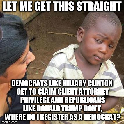 Third World Skeptical Kid Meme | LET ME GET THIS STRAIGHT; DEMOCRATS LIKE HILLARY CLINTON GET TO CLAIM CLIENT ATTORNEY PRIVILEGE AND REPUBLICANS LIKE DONALD TRUMP DON'T, WHERE DO I REGISTER AS A DEMOCRAT? | image tagged in memes,third world skeptical kid | made w/ Imgflip meme maker