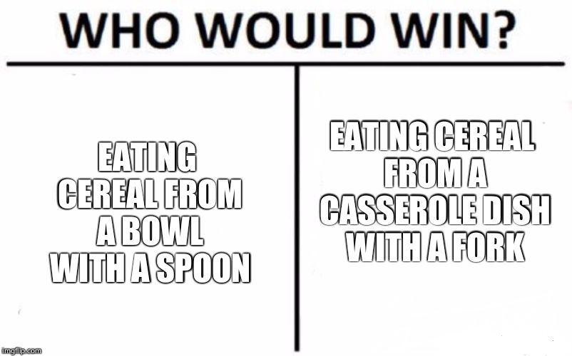 Who Would Win? | EATING CEREAL FROM A BOWL WITH A SPOON; EATING CEREAL FROM A CASSEROLE DISH WITH A FORK | image tagged in memes,who would win | made w/ Imgflip meme maker