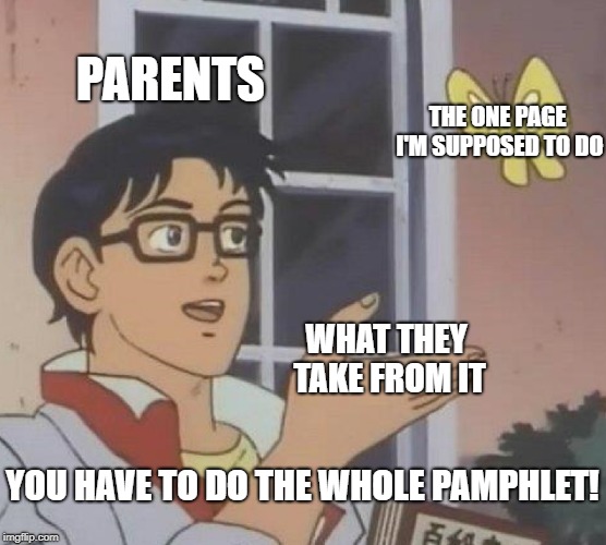 PARENTS THE ONE PAGE I'M SUPPOSED TO DO YOU HAVE TO DO THE WHOLE PAMPHLET! WHAT THEY TAKE FROM IT | image tagged in memes,is this a pigeon | made w/ Imgflip meme maker
