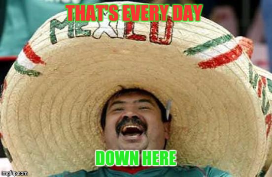 Happy Mexican | THAT'S EVERY DAY DOWN HERE | image tagged in happy mexican | made w/ Imgflip meme maker