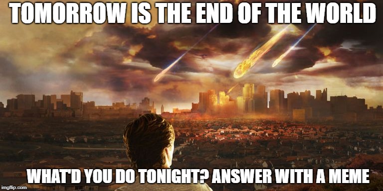 TOMORROW IS THE END OF THE WORLD; WHAT'D YOU DO TONIGHT? ANSWER WITH A MEME | image tagged in end of the world meme | made w/ Imgflip meme maker