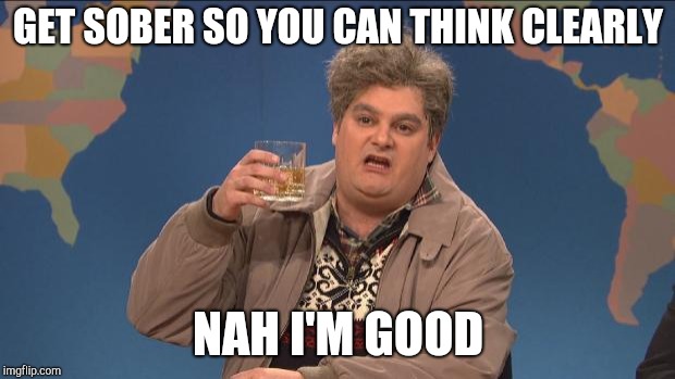 drunk uncle | GET SOBER SO YOU CAN THINK CLEARLY; NAH I'M GOOD | image tagged in drunk uncle | made w/ Imgflip meme maker
