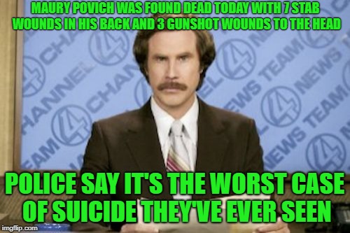 Ron Burgundy Meme | MAURY POVICH WAS FOUND DEAD TODAY WITH 7 STAB WOUNDS IN HIS BACK AND 3 GUNSHOT WOUNDS TO THE HEAD POLICE SAY IT'S THE WORST CASE OF SUICIDE  | image tagged in memes,ron burgundy | made w/ Imgflip meme maker
