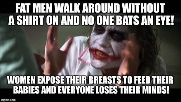 And everybody loses their minds Meme | FAT MEN WALK AROUND WITHOUT A SHIRT ON AND NO ONE BATS AN EYE! WOMEN EXPOSE THEIR BREASTS TO FEED THEIR BABIES AND EVERYONE LOSES THEIR MINDS! | image tagged in memes,and everybody loses their minds | made w/ Imgflip meme maker