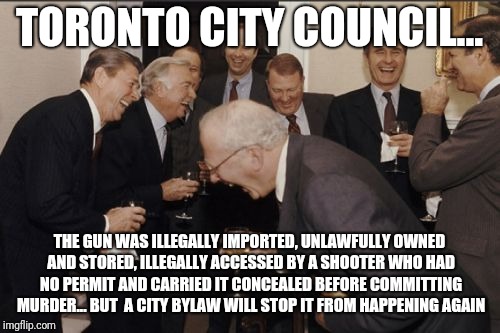 Laughing Men In Suits | TORONTO CITY COUNCIL... THE GUN WAS ILLEGALLY IMPORTED, UNLAWFULLY OWNED AND STORED, ILLEGALLY ACCESSED BY A SHOOTER WHO HAD NO PERMIT AND CARRIED IT CONCEALED BEFORE COMMITTING MURDER... BUT  A CITY BYLAW WILL STOP IT FROM HAPPENING AGAIN | image tagged in memes,laughing men in suits | made w/ Imgflip meme maker