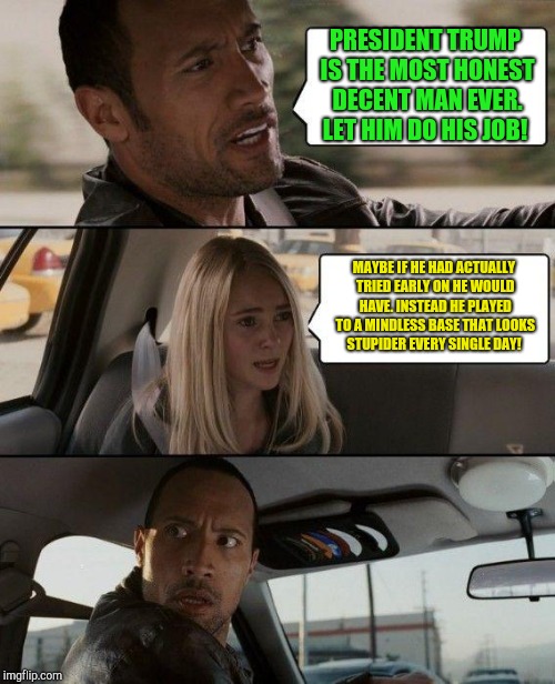 The Rock Driving | PRESIDENT TRUMP IS THE MOST HONEST DECENT MAN EVER. LET HIM DO HIS JOB! MAYBE IF HE HAD ACTUALLY TRIED EARLY ON HE WOULD HAVE. INSTEAD HE PLAYED TO A MINDLESS BASE THAT LOOKS STUPIDER EVERY SINGLE DAY! | image tagged in memes,the rock driving,donald trump,republican | made w/ Imgflip meme maker
