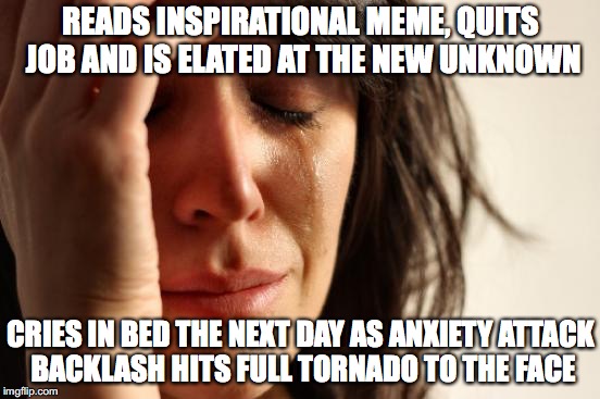 First World Problems Meme | READS INSPIRATIONAL MEME, QUITS JOB AND IS ELATED AT THE NEW UNKNOWN; CRIES IN BED THE NEXT DAY AS ANXIETY ATTACK BACKLASH HITS FULL TORNADO TO THE FACE | image tagged in memes,first world problems | made w/ Imgflip meme maker