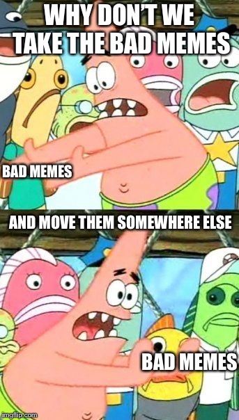 Put It Somewhere Else Patrick Meme | WHY DON’T WE TAKE THE BAD MEMES; BAD MEMES; AND MOVE THEM SOMEWHERE ELSE; BAD MEMES | image tagged in memes,put it somewhere else patrick | made w/ Imgflip meme maker