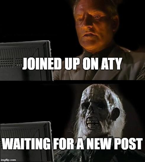 I'll Just Wait Here Meme | JOINED UP ON ATY; WAITING FOR A NEW POST | image tagged in memes,ill just wait here | made w/ Imgflip meme maker