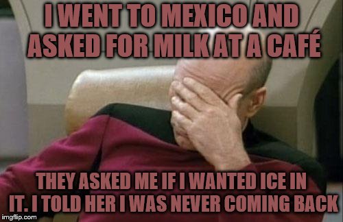 Captain Picard Facepalm | I WENT TO MEXICO AND ASKED FOR MILK AT A CAFÉ; THEY ASKED ME IF I WANTED ICE IN IT. I TOLD HER I WAS NEVER COMING BACK | image tagged in memes,captain picard facepalm | made w/ Imgflip meme maker
