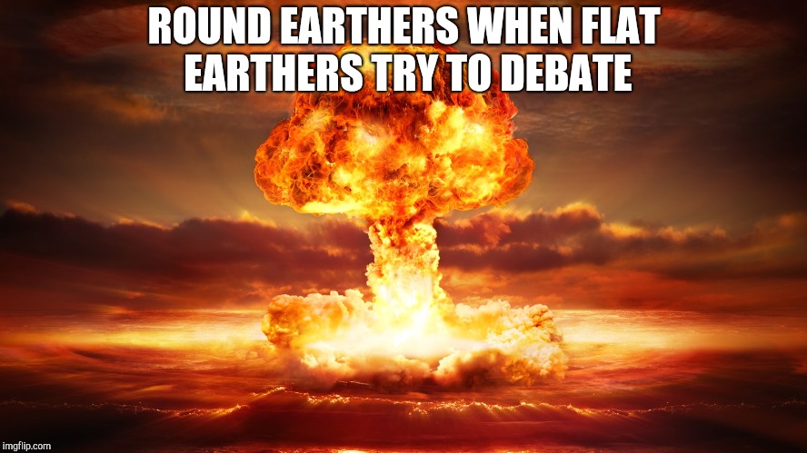 Nuclear War | ROUND EARTHERS WHEN FLAT EARTHERS TRY TO DEBATE | image tagged in nuclear war | made w/ Imgflip meme maker
