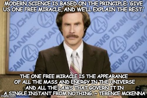 Science Dogma 1 | MODERN SCIENCE IS BASED ON THE PRINCIPLE: ‘GIVE US ONE FREE MIRACLE, AND WE’LL EXPLAIN THE REST.’; THE ONE FREE MIRACLE IS THE APPEARANCE OF ALL THE MASS AND ENERGY IN THE UNIVERSE AND ALL THE LAWS THAT GOVERN IT IN A SINGLE INSTANT FROM NOTHING. ~ TERENCE MCKENNA | image tagged in memes,ron burgundy,terence mckenna,science delusion | made w/ Imgflip meme maker