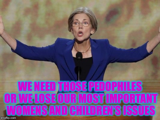 Elizabeth Warren | WE NEED THOSE PEDOPHILES OR WE LOSE OUR MOST IMPORTANT WOMENS AND CHILDREN’S ISSUES | image tagged in elizabeth warren | made w/ Imgflip meme maker