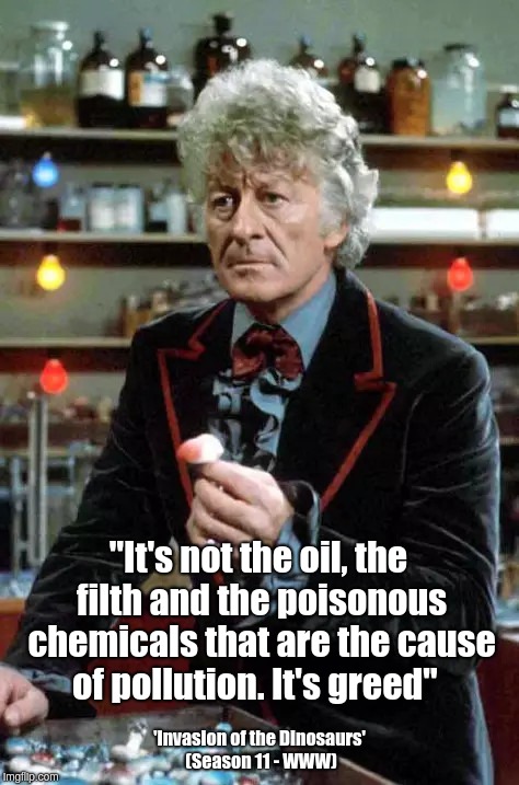 Dr Who on causes of pollution etc | "It's not the oil, the filth and the poisonous chemicals that are the cause of pollution. It's greed"; 'Invasion of the Dinosaurs' (Season 11 - WWW) | image tagged in drwho,pollution,greed | made w/ Imgflip meme maker
