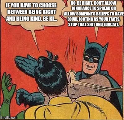 Batman Slapping Robin | NO, BE RIGHT. DON'T ALLOW IGNORANCE TO SPREAD OR ALLOW SOMEONE'S BELIEFS TO HAVE EQUAL FOOTING AS YOUR FACTS. STOP THAT SHIT AND EDUCATE. IF YOU HAVE TO CHOOSE BETWEEN BEING RIGHT AND BEING KIND, BE KI... | image tagged in memes,batman slapping robin | made w/ Imgflip meme maker