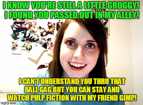 Overly Attached Girlfriend Meme | I KNOW YOU'RE STILL A LITTLE GROGGY! I FOUND YOU PASSED OUT IN MY ALLEY! I CAN'T UNDERSTAND YOU THRU THAT BALL GAG BUT YOU CAN STAY AND WATCH PULP FICTION WITH MY FRIEND GIMP! | image tagged in memes,overly attached girlfriend | made w/ Imgflip meme maker