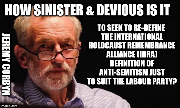 Jeremy Corbyn - Sinister & Devious? | TO SEEK TO RE-DEFINE THE INTERNATIONAL HOLOCAUST REMEMBRANCE ALLIANCE (IHRA) DEFINITION OF ANTI-SEMITISM JUST TO SUIT THE LABOUR PARTY? HOW SINISTER & DEVIOUS IS IT; JEREMY CORBYN | image tagged in corbyn eww,communist socialist,anti-semitism,party of haters,momentum students,margaret hodge | made w/ Imgflip meme maker