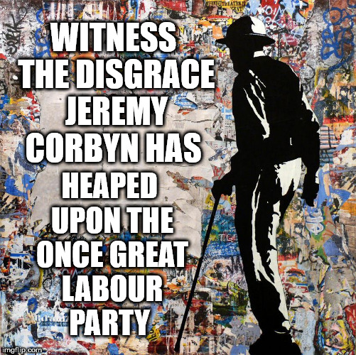 Corbyn - Labour - Disgrace | WITNESS THE DISGRACE JEREMY CORBYN HAS; HEAPED UPON THE ONCE GREAT LABOUR PARTY | image tagged in corbyn eww,communist socialist,anti-semitism,wearecorbyn,labourisdead,cultofcorbyn | made w/ Imgflip meme maker