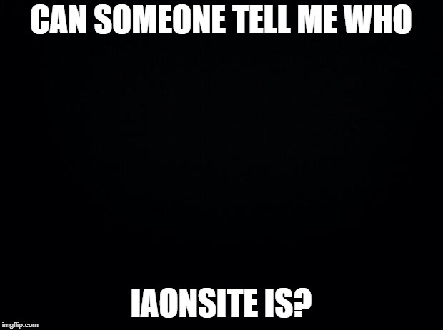 I'm a new user, so I don't know who this is. | CAN SOMEONE TELL ME WHO; IAONSITE IS? | image tagged in black background | made w/ Imgflip meme maker