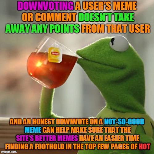 A downvote doesn't do anyone any harm, and can do the site a lot of good. Use the downvote button well: that's what it's for. | DOWNVOTING; DOWNVOTING A USER'S MEME OR COMMENT DOESN'T TAKE AWAY ANY POINTS FROM THAT USER; DOESN'T TAKE; AWAY ANY POINTS; NOT-SO-GOOD; MEME; AND AN HONEST DOWNVOTE ON A NOT-SO-GOOD MEME CAN HELP MAKE SURE THAT THE SITE'S BETTER MEMES HAVE AN EASIER TIME FINDING A FOOTHOLD IN THE TOP FEW PAGES OF HOT; SITE'S BETTER MEMES; HOT | image tagged in memes,but thats none of my business,kermit the frog,imgflip,downvote,improve imgflip together | made w/ Imgflip meme maker