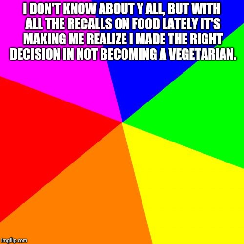 Blank Colored Background | I DON'T KNOW ABOUT Y ALL, BUT WITH ALL THE RECALLS ON FOOD LATELY IT'S MAKING ME REALIZE I MADE THE RIGHT DECISION IN NOT BECOMING A VEGETARIAN. | image tagged in memes,blank colored background | made w/ Imgflip meme maker