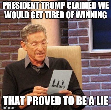 Maury Lie Detector | PRESIDENT TRUMP CLAIMED WE WOULD GET TIRED OF WINNING; THAT PROVED TO BE A LIE | image tagged in memes,maury lie detector | made w/ Imgflip meme maker