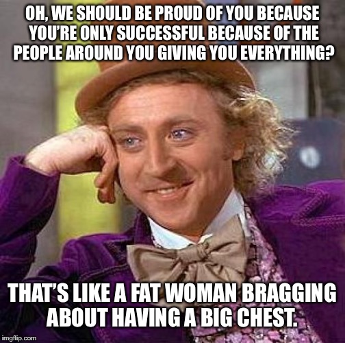 Creepy Condescending Wonka | OH, WE SHOULD BE PROUD OF YOU BECAUSE YOU’RE ONLY SUCCESSFUL BECAUSE OF THE PEOPLE AROUND YOU GIVING YOU EVERYTHING? THAT’S LIKE A FAT WOMAN BRAGGING ABOUT HAVING A BIG CHEST. | image tagged in memes,creepy condescending wonka | made w/ Imgflip meme maker