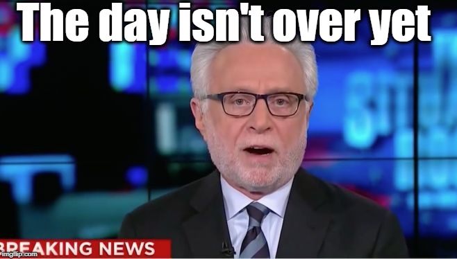 Wolf Blitzer | The day isn't over yet | image tagged in wolf blitzer | made w/ Imgflip meme maker
