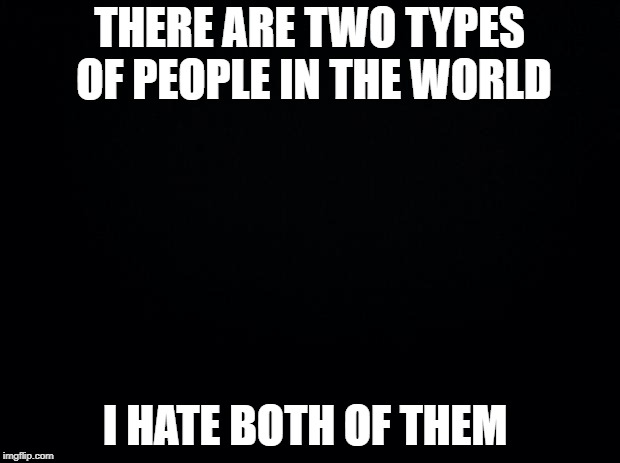 Black background | THERE ARE TWO TYPES OF PEOPLE IN THE WORLD; I HATE BOTH OF THEM | image tagged in black background | made w/ Imgflip meme maker